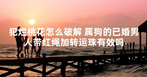 犯烂桃花怎么破解 属狗的已婚男人带红绳加转运珠有效吗